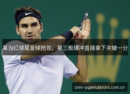 某当红球星发球抢攻，第三板爆冲直接拿下关键一分